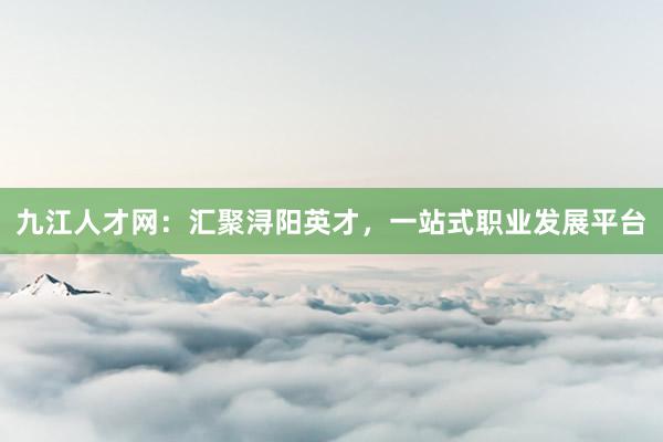 九江人才网：汇聚浔阳英才，一站式职业发展平台